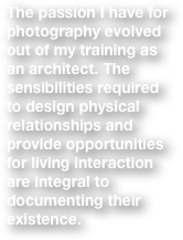 The passion I have for photography evolved out of my training as an architect. The sensibilities required to design physical relationships and provide opportunities for living interaction are integral to documenting their existence.  